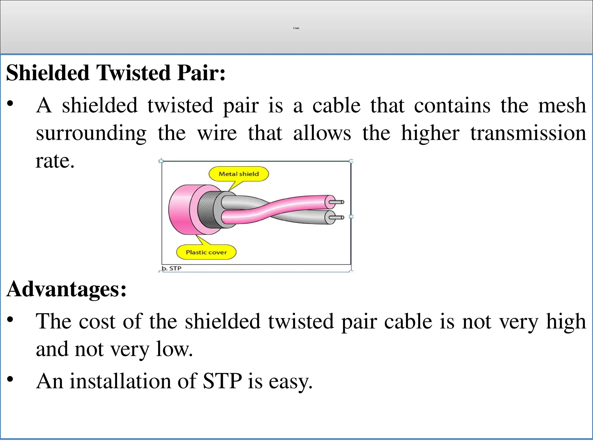 Cont.
Shielded Twisted Pair:
• A shielded twisted pair is a cable that contains the mesh
surrounding the wire that allows the higher transmission
rate.
Advantages:
• The cost of the shielded twisted pair cable is not very high
and not very low.
• An installation of STP is easy.
 
