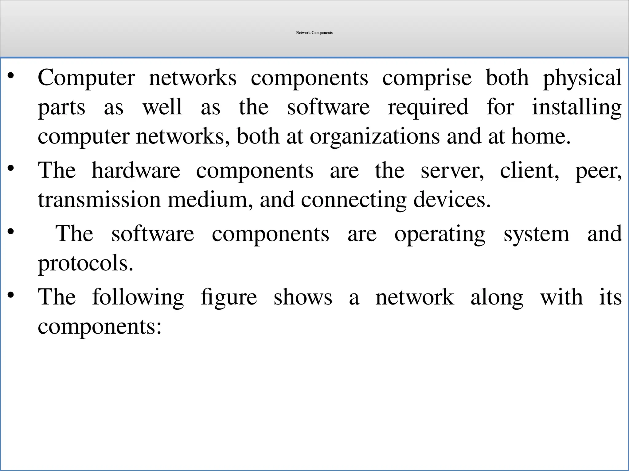 Network Components
• Computer networks components comprise both physical
parts as well as the software required for installing
computer networks, both at organizations and at home.
• The hardware components are the server, client, peer,
transmission medium, and connecting devices.
• The software components are operating system and
protocols.
• The following figure shows a network along with its
components:
 