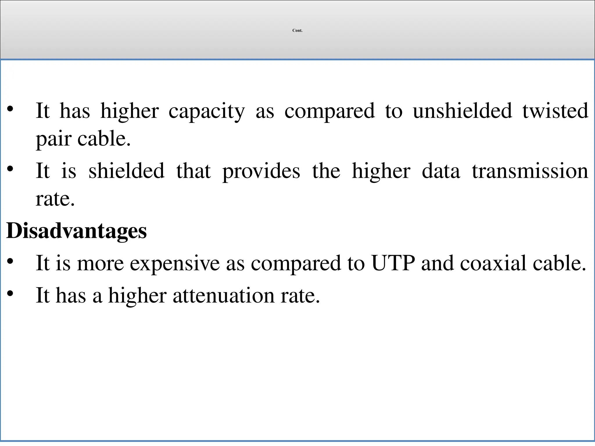 Cont.
• It has higher capacity as compared to unshielded twisted
pair cable.
• It is shielded that provides the higher data transmission
rate.
Disadvantages
• It is more expensive as compared to UTP and coaxial cable.
• It has a higher attenuation rate.
 