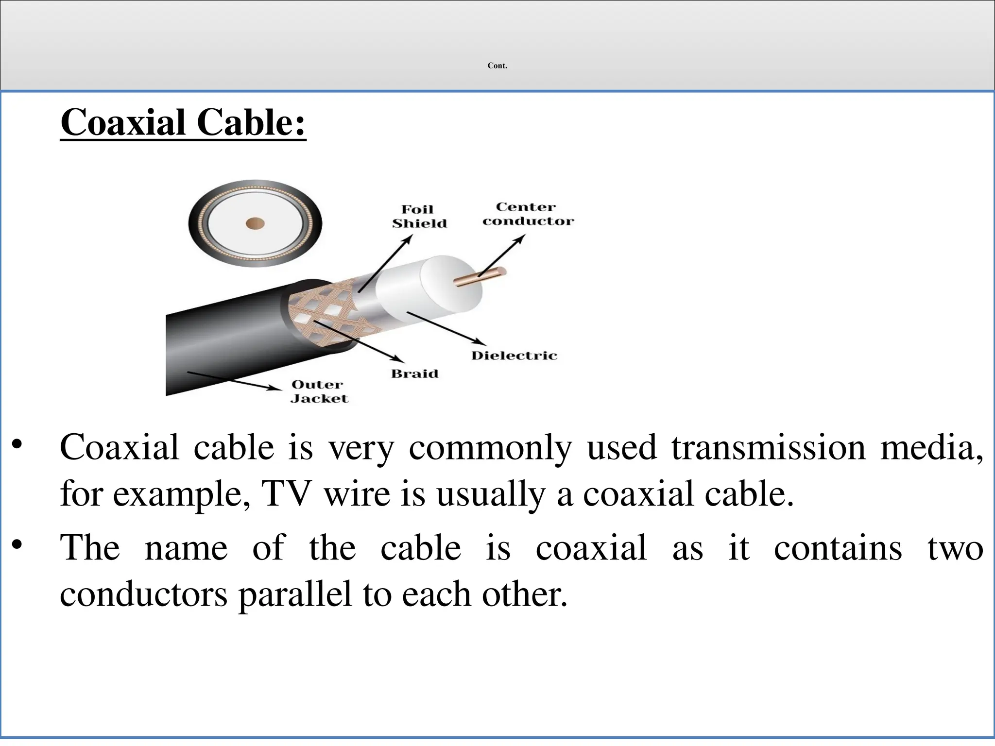 Cont.
Coaxial Cable:
• Coaxial cable is very commonly used transmission media,
for example, TV wire is usually a coaxial cable.
• The name of the cable is coaxial as it contains two
conductors parallel to each other.
 