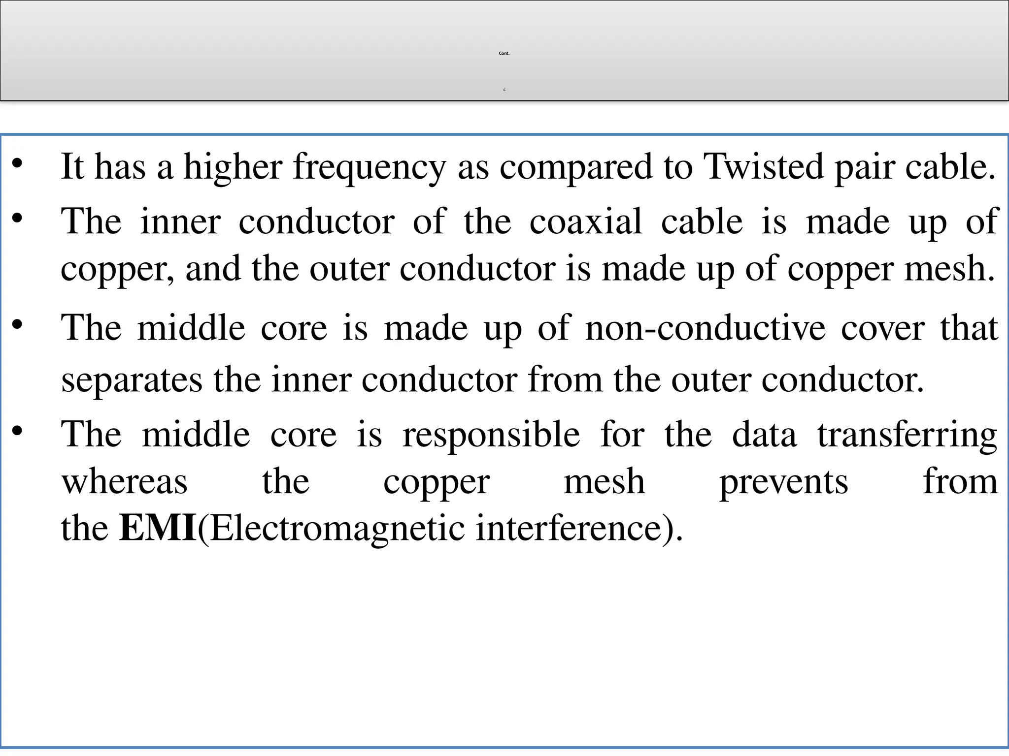 Cont.
c
• It has a higher frequency as compared to Twisted pair cable.
• The inner conductor of the coaxial cable is made up of
copper, and the outer conductor is made up of copper mesh.
• The middle core is made up of non-conductive cover that
separates the inner conductor from the outer conductor.
• The middle core is responsible for the data transferring
whereas the copper mesh prevents from
the EMI(Electromagnetic interference).
 