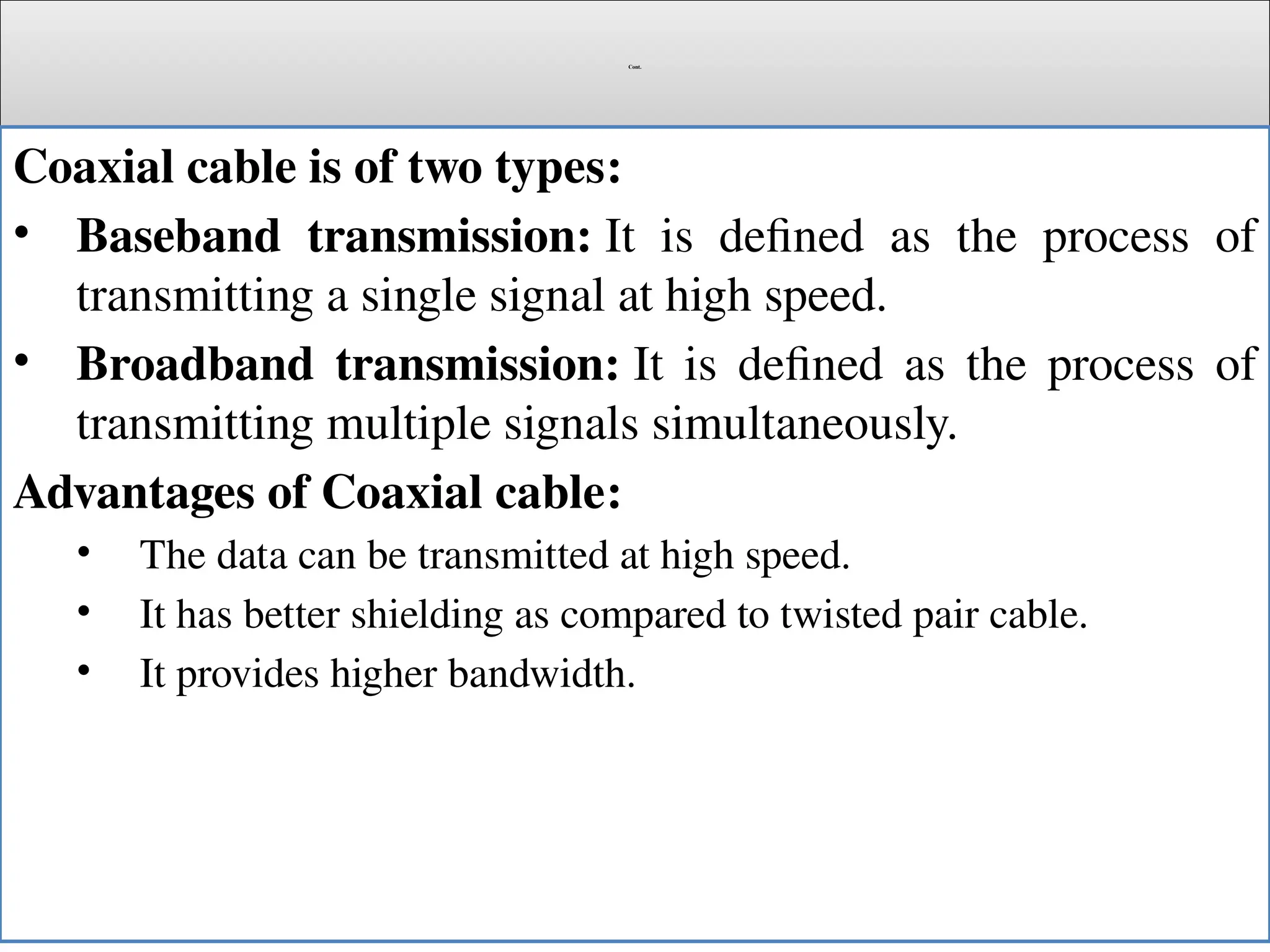 Cont.
Coaxial cable is of two types:
• Baseband transmission: It is defined as the process of
transmitting a single signal at high speed.
• Broadband transmission: It is defined as the process of
transmitting multiple signals simultaneously.
Advantages of Coaxial cable:
• The data can be transmitted at high speed.
• It has better shielding as compared to twisted pair cable.
• It provides higher bandwidth.
 