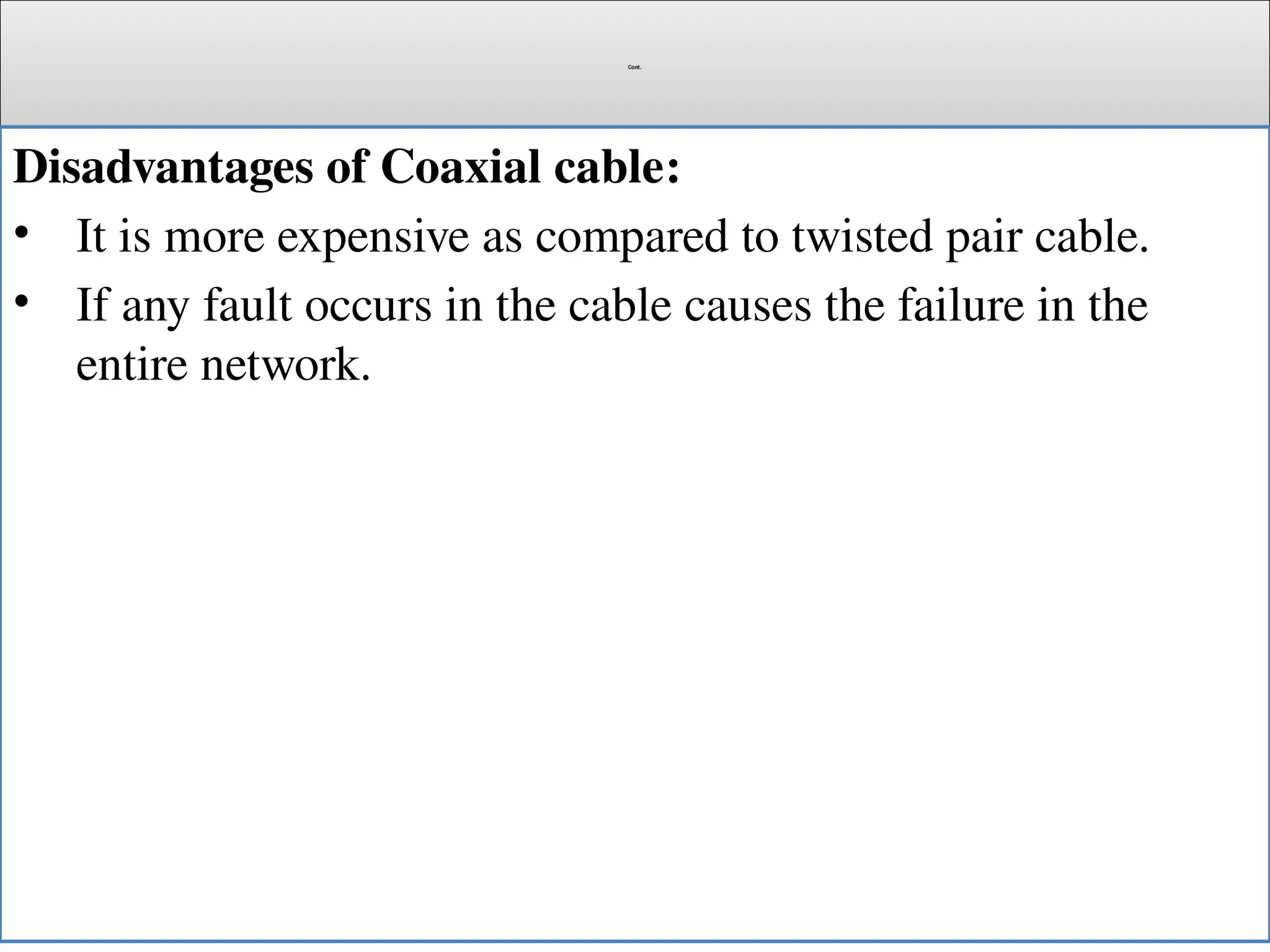 Cont.
Disadvantages of Coaxial cable:
• It is more expensive as compared to twisted pair cable.
• If any fault occurs in the cable causes the failure in the
entire network.
 