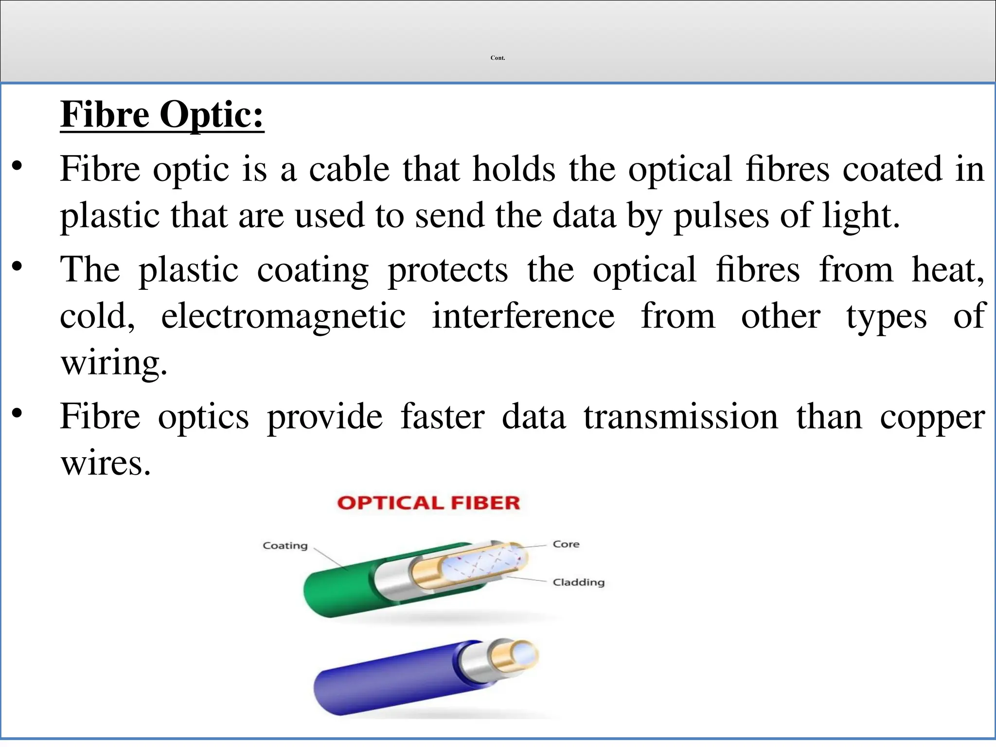 Cont.
Fibre Optic:
• Fibre optic is a cable that holds the optical fibres coated in
plastic that are used to send the data by pulses of light.
• The plastic coating protects the optical fibres from heat,
cold, electromagnetic interference from other types of
wiring.
• Fibre optics provide faster data transmission than copper
wires.
 
