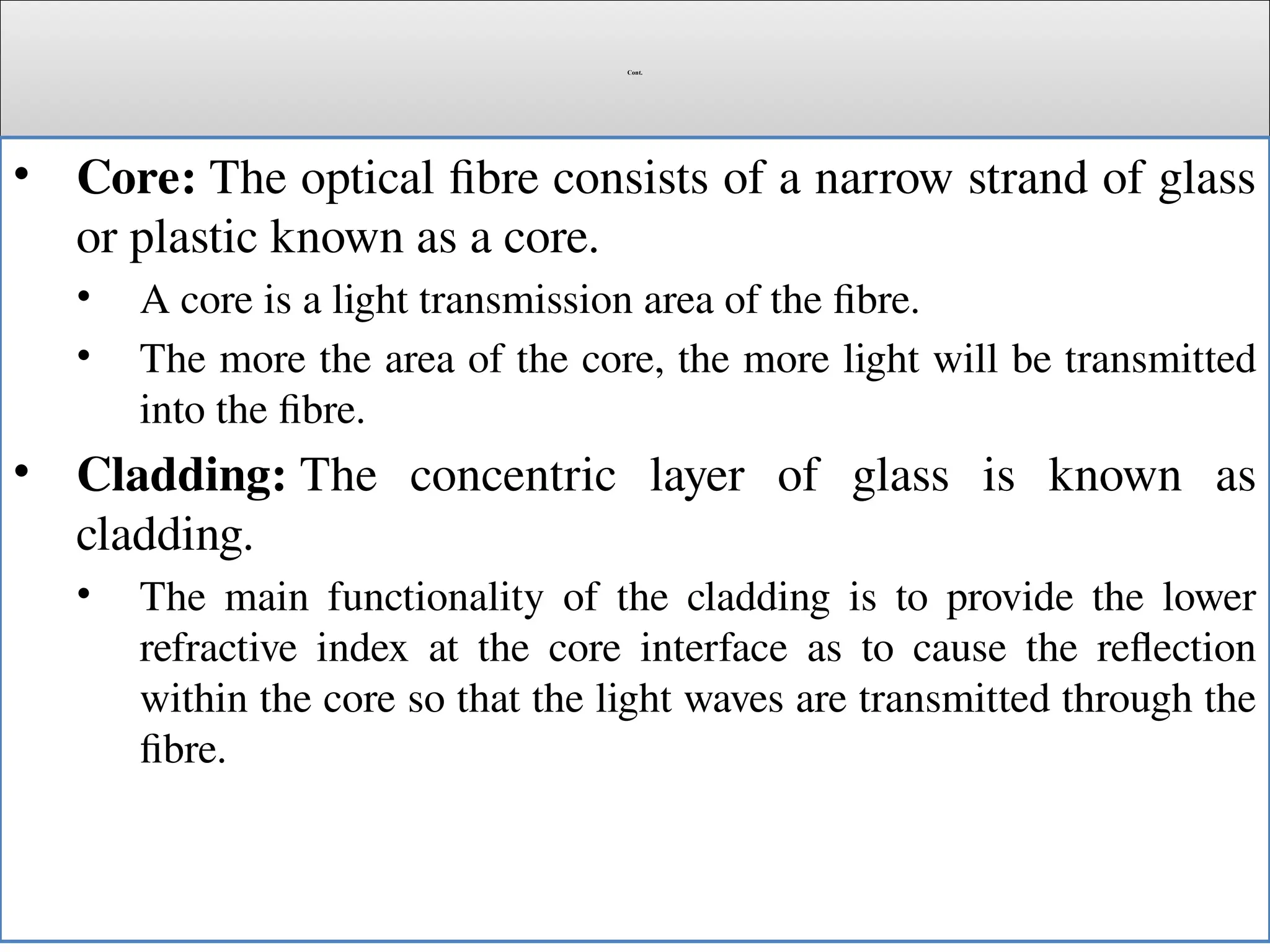 Cont.
• Core: The optical fibre consists of a narrow strand of glass
or plastic known as a core.
• A core is a light transmission area of the fibre.
• The more the area of the core, the more light will be transmitted
into the fibre.
• Cladding: The concentric layer of glass is known as
cladding.
• The main functionality of the cladding is to provide the lower
refractive index at the core interface as to cause the reflection
within the core so that the light waves are transmitted through the
fibre.
 