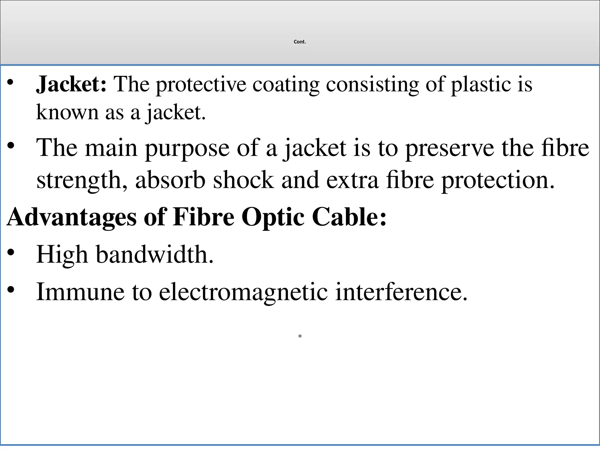 Cont.
• Jacket: The protective coating consisting of plastic is
known as a jacket.
• The main purpose of a jacket is to preserve the fibre
strength, absorb shock and extra fibre protection.
Advantages of Fibre Optic Cable:
• High bandwidth.
• Immune to electromagnetic interference.
.
 