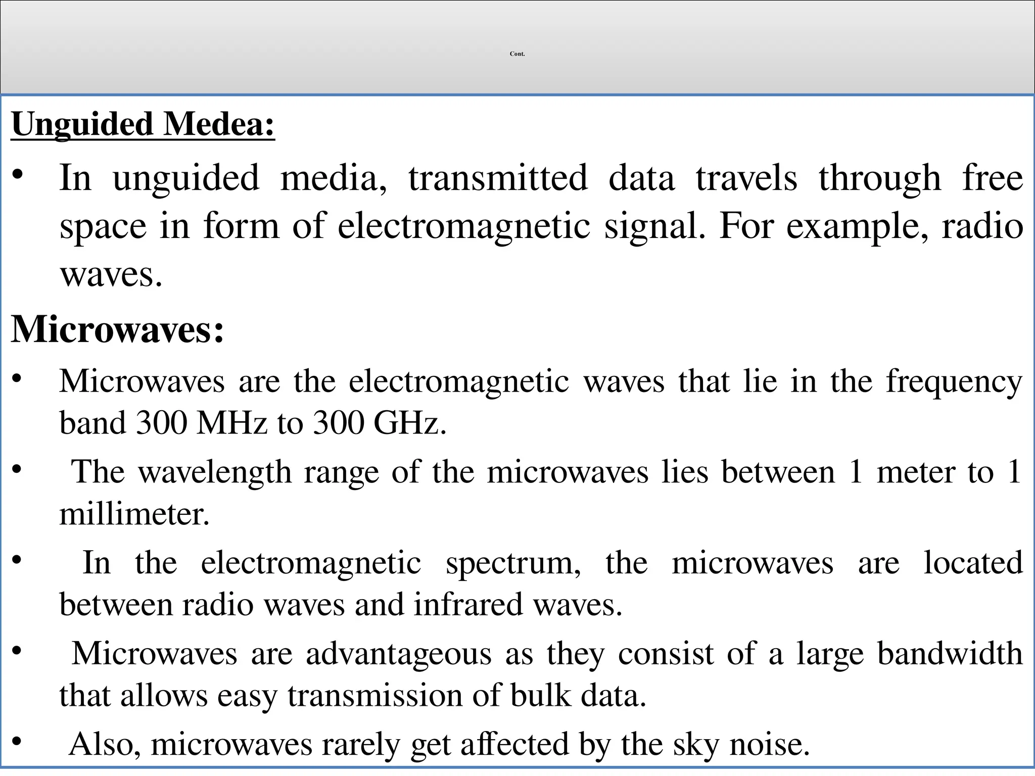 Cont.
Unguided Medea:
• In unguided media, transmitted data travels through free
space in form of electromagnetic signal. For example, radio
waves.
Microwaves:
• Microwaves are the electromagnetic waves that lie in the frequency
band 300 MHz to 300 GHz.
• The wavelength range of the microwaves lies between 1 meter to 1
millimeter.
• In the electromagnetic spectrum, the microwaves are located
between radio waves and infrared waves.
• Microwaves are advantageous as they consist of a large bandwidth
that allows easy transmission of bulk data.
• Also, microwaves rarely get affected by the sky noise.
 