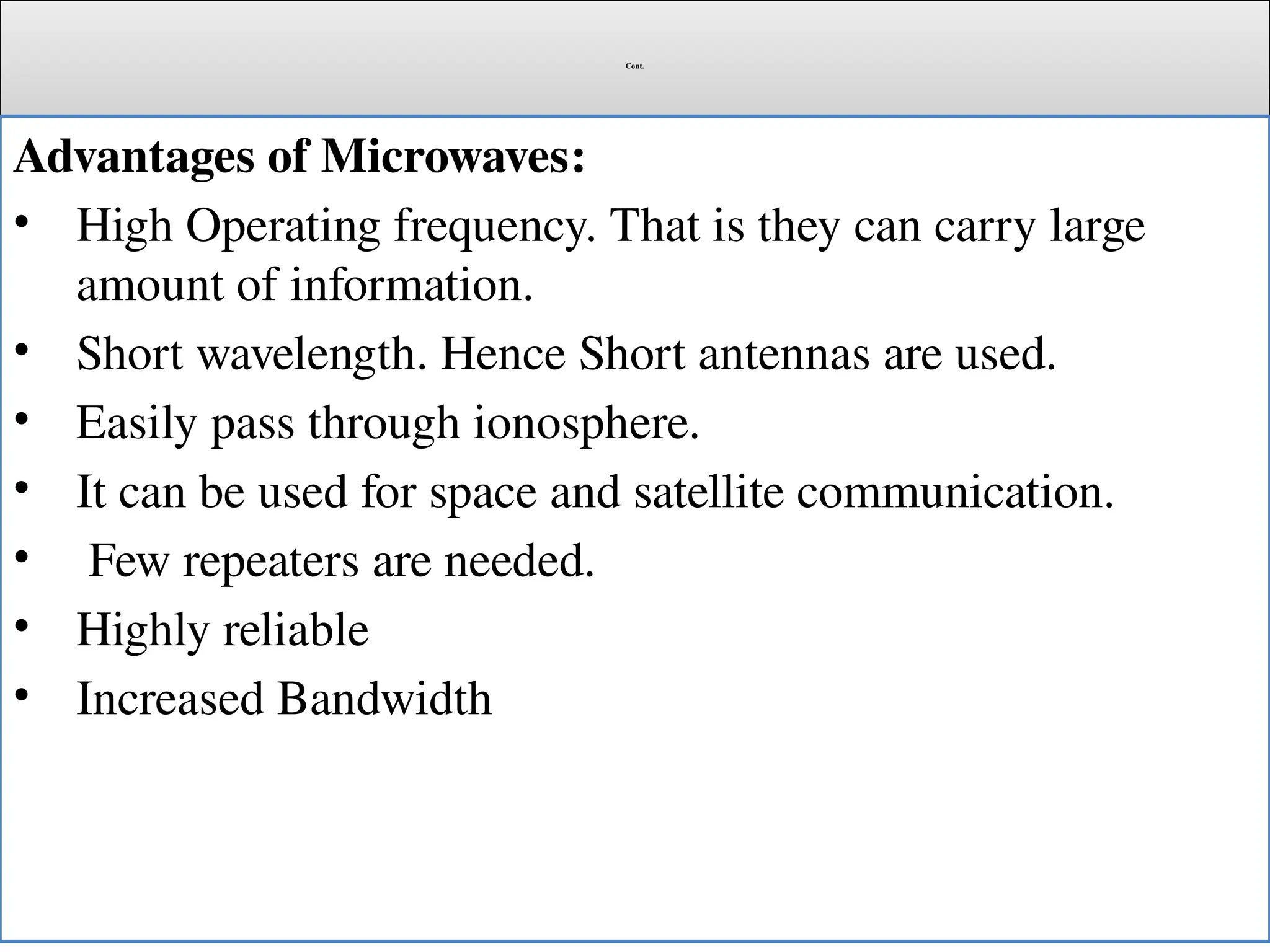 Cont.
Advantages of Microwaves:
• High Operating frequency. That is they can carry large
amount of information.
• Short wavelength. Hence Short antennas are used.
• Easily pass through ionosphere.
• It can be used for space and satellite communication.
• Few repeaters are needed.
• Highly reliable
• Increased Bandwidth
 