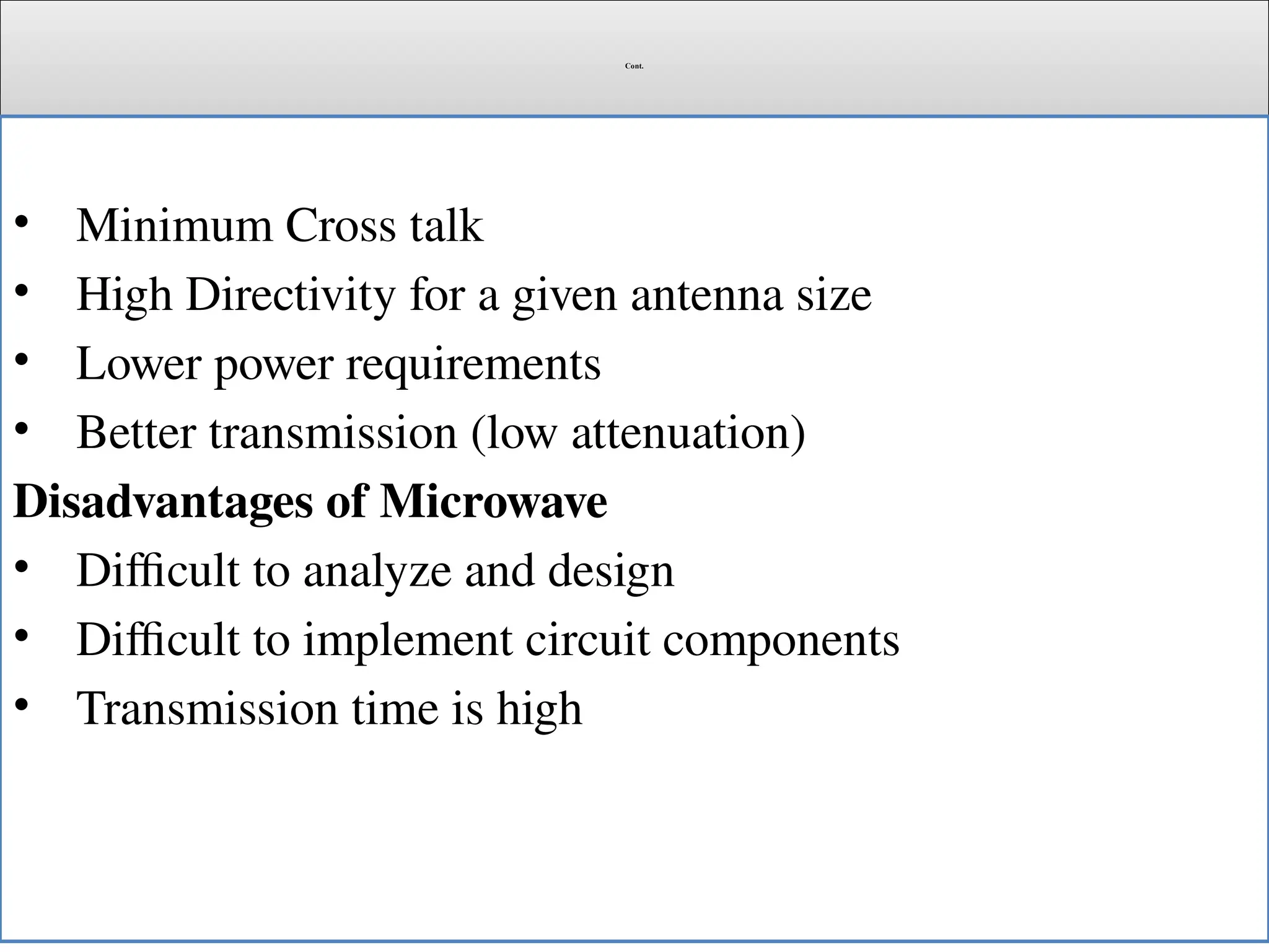 Cont.
• Minimum Cross talk
• High Directivity for a given antenna size
• Lower power requirements
• Better transmission (low attenuation)
Disadvantages of Microwave
• Difficult to analyze and design
• Difficult to implement circuit components
• Transmission time is high
 