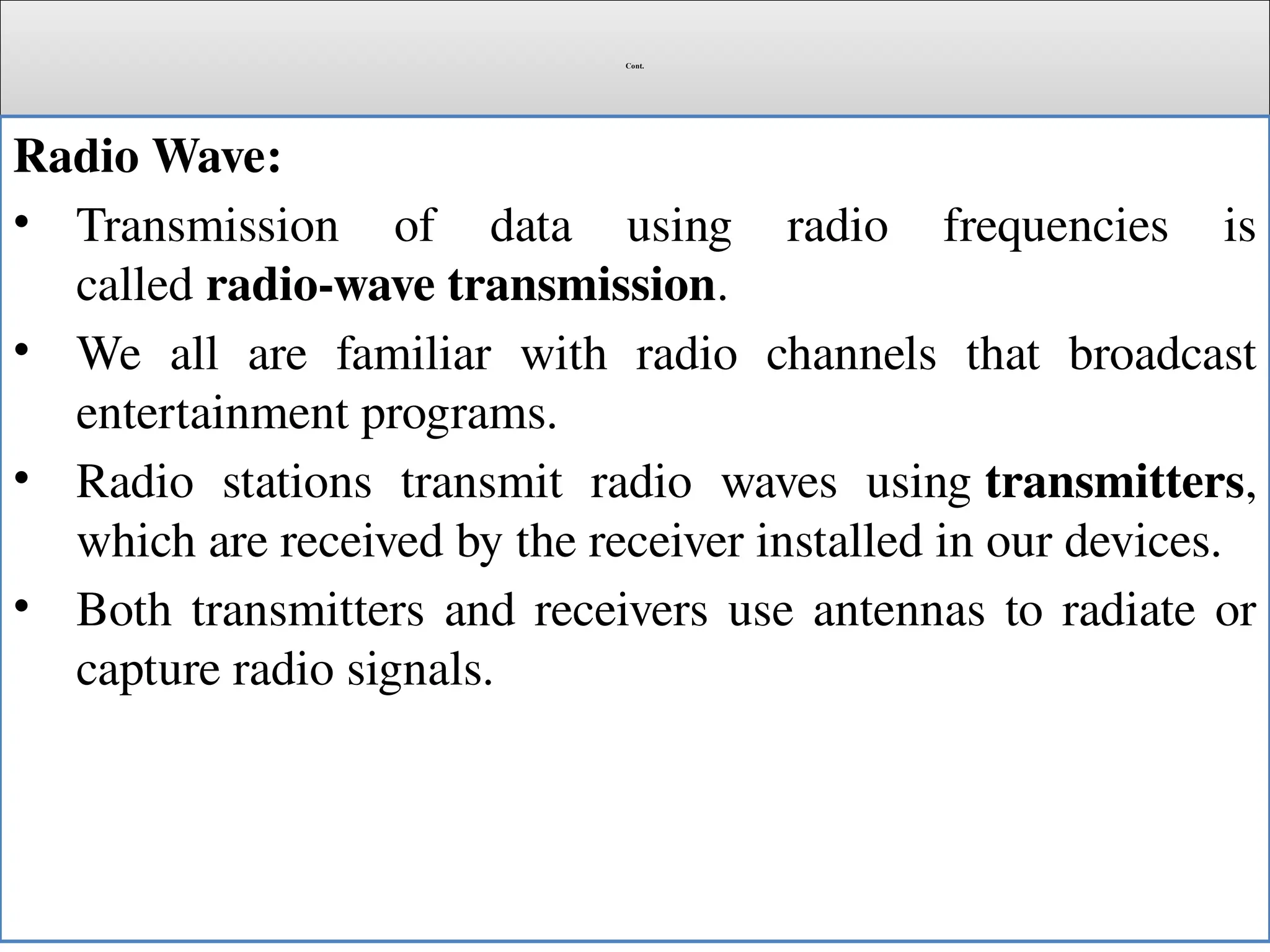 Cont.
Radio Wave:
• Transmission of data using radio frequencies is
called radio-wave transmission.
• We all are familiar with radio channels that broadcast
entertainment programs.
• Radio stations transmit radio waves using transmitters,
which are received by the receiver installed in our devices.
• Both transmitters and receivers use antennas to radiate or
capture radio signals.
 