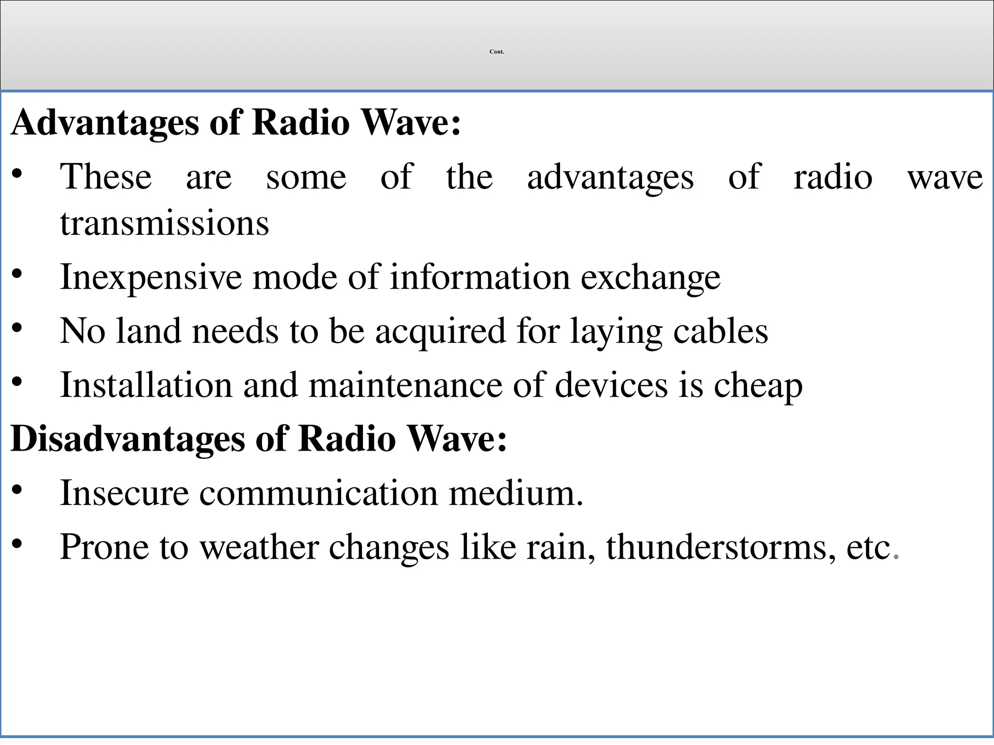 Cont.
Advantages of Radio Wave:
• These are some of the advantages of radio wave
transmissions
• Inexpensive mode of information exchange
• No land needs to be acquired for laying cables
• Installation and maintenance of devices is cheap
Disadvantages of Radio Wave:
• Insecure communication medium.
• Prone to weather changes like rain, thunderstorms, etc.
 