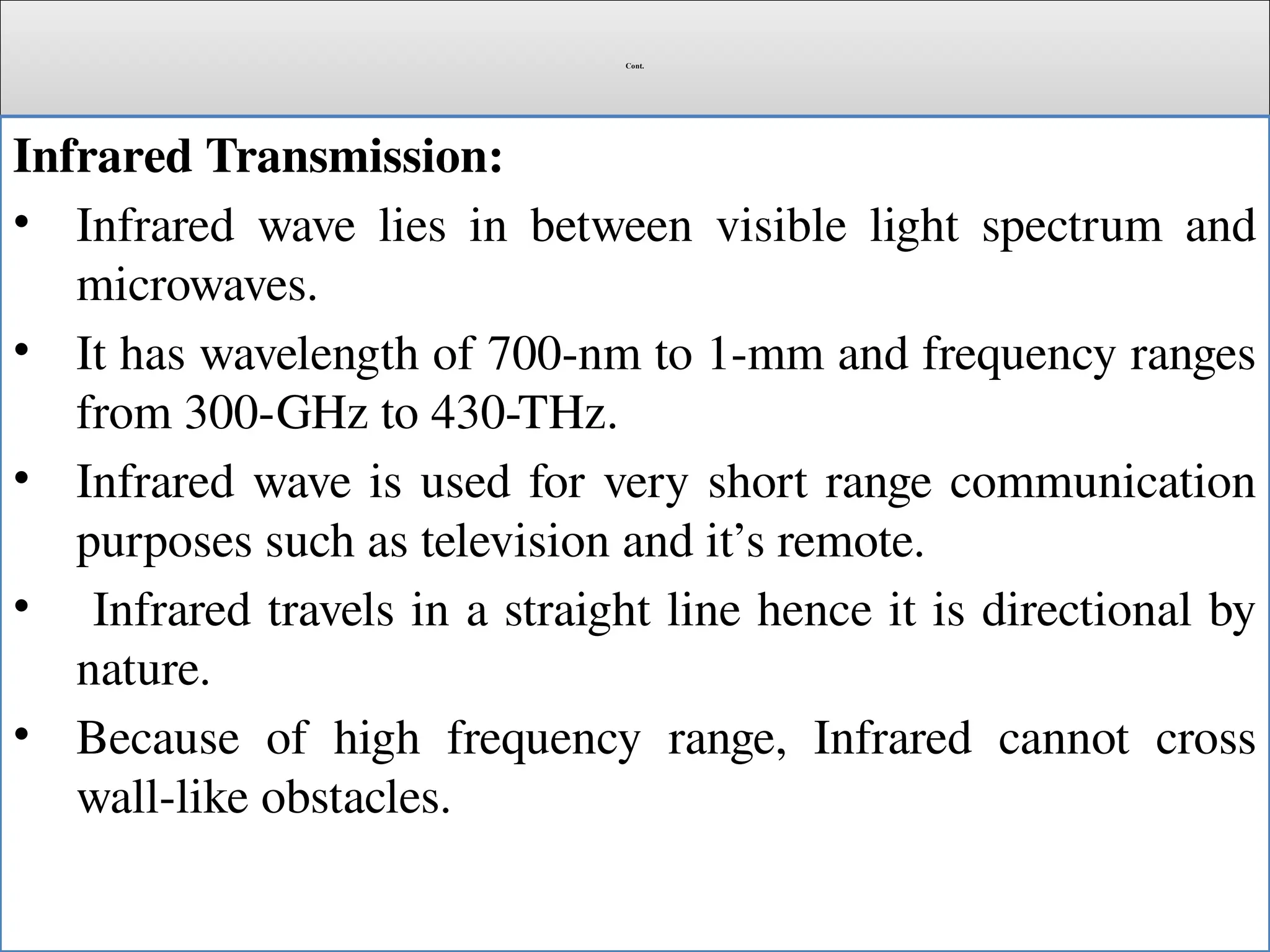 Cont.
Infrared Transmission:
• Infrared wave lies in between visible light spectrum and
microwaves.
• It has wavelength of 700-nm to 1-mm and frequency ranges
from 300-GHz to 430-THz.
• Infrared wave is used for very short range communication
purposes such as television and it’s remote.
• Infrared travels in a straight line hence it is directional by
nature.
• Because of high frequency range, Infrared cannot cross
wall-like obstacles.
 