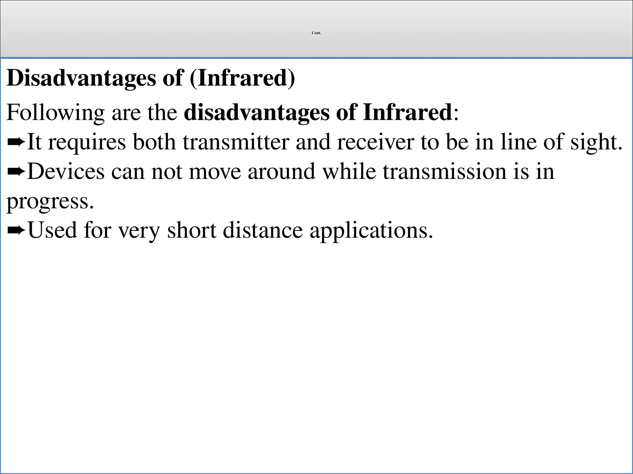 Cont.
Disadvantages of (Infrared)
Following are the disadvantages of Infrared:
It requires both transmitter and receiver to be in line of sight.
➨
Devices can not move around while transmission is in
➨
progress.
Used for very short distance applications.
➨
 