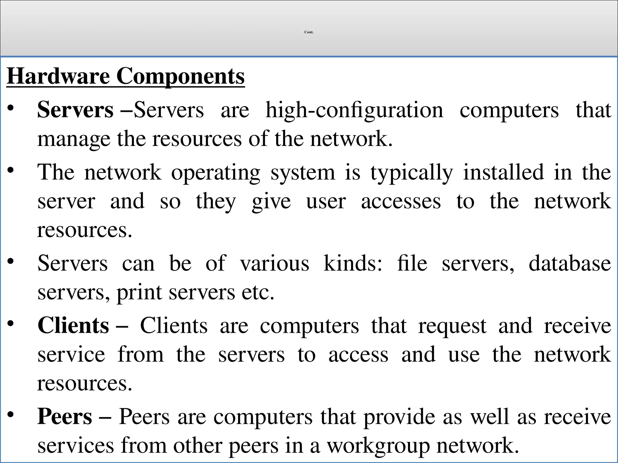 Cont.
Hardware Components
• Servers −Servers are high-configuration computers that
manage the resources of the network.
• The network operating system is typically installed in the
server and so they give user accesses to the network
resources.
• Servers can be of various kinds: file servers, database
servers, print servers etc.
• Clients − Clients are computers that request and receive
service from the servers to access and use the network
resources.
• Peers − Peers are computers that provide as well as receive
services from other peers in a workgroup network.
 