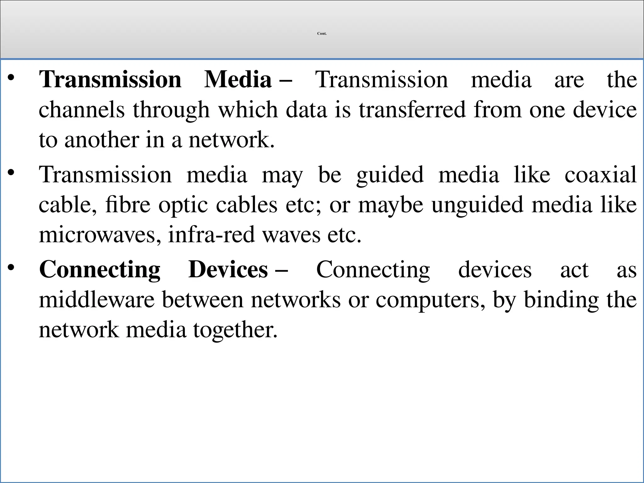 Cont.
• Transmission Media − Transmission media are the
channels through which data is transferred from one device
to another in a network.
• Transmission media may be guided media like coaxial
cable, fibre optic cables etc; or maybe unguided media like
microwaves, infra-red waves etc.
• Connecting Devices − Connecting devices act as
middleware between networks or computers, by binding the
network media together.
 