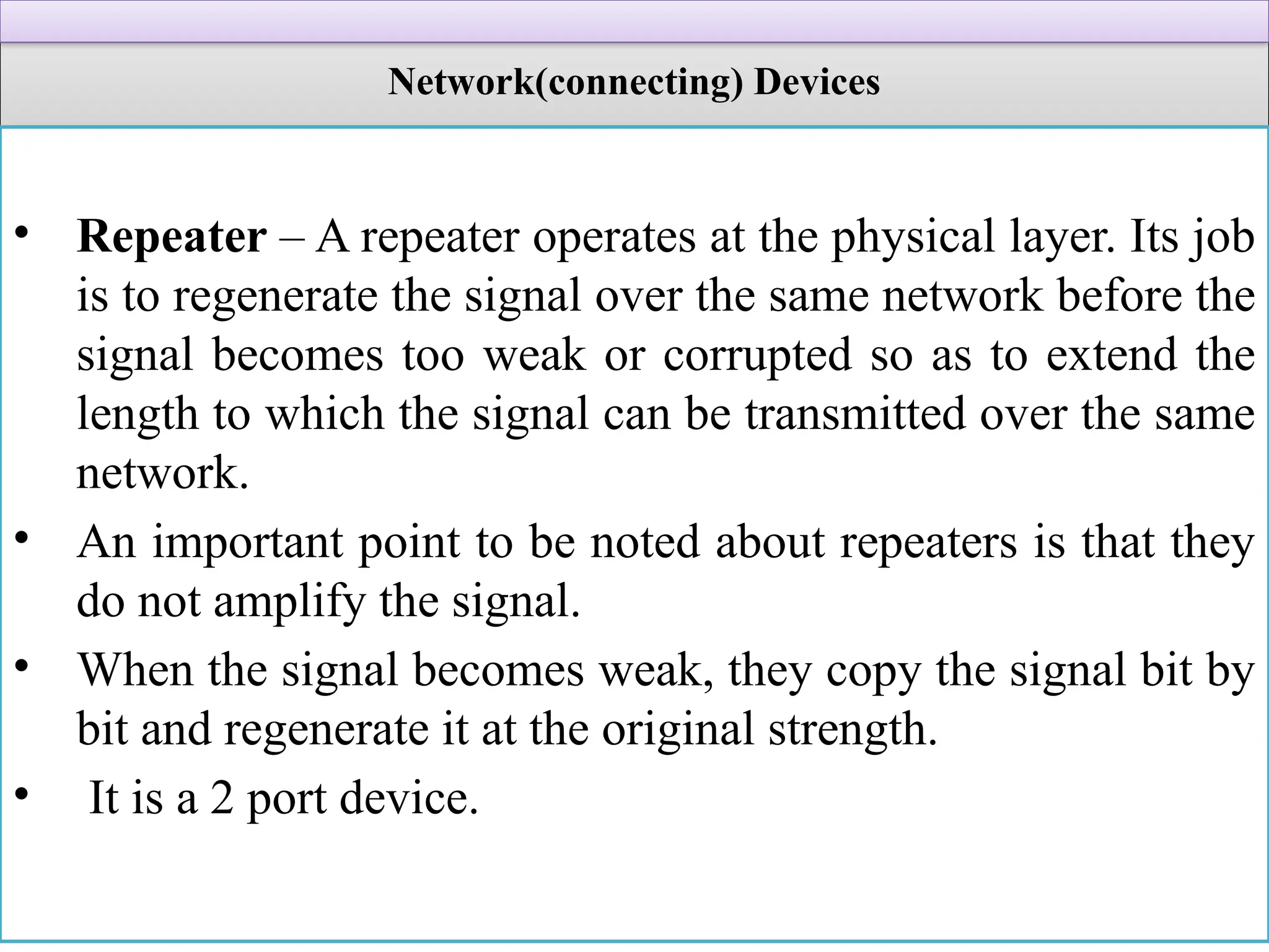 Network(connecting) Devices
• Repeater – A repeater operates at the physical layer. Its job
is to regenerate the signal over the same network before the
signal becomes too weak or corrupted so as to extend the
length to which the signal can be transmitted over the same
network.
• An important point to be noted about repeaters is that they
do not amplify the signal.
• When the signal becomes weak, they copy the signal bit by
bit and regenerate it at the original strength.
• It is a 2 port device.
 