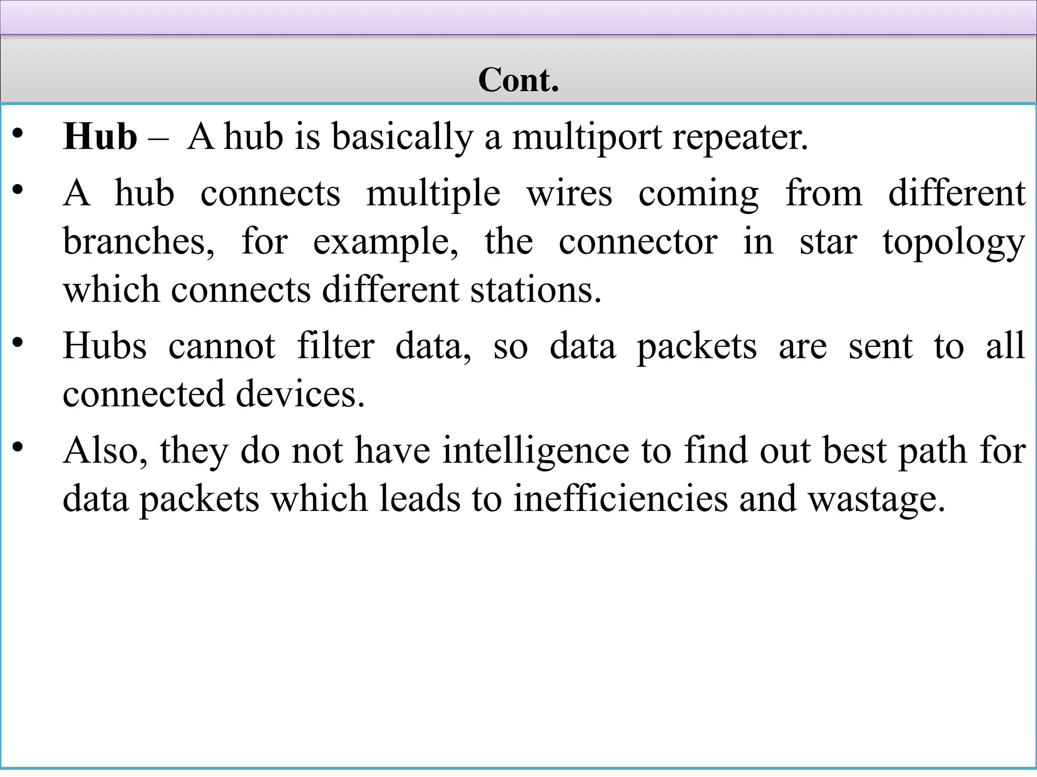 Cont.
• Hub – A hub is basically a multiport repeater.
• A hub connects multiple wires coming from different
branches, for example, the connector in star topology
which connects different stations.
• Hubs cannot filter data, so data packets are sent to all
connected devices.
• Also, they do not have intelligence to find out best path for
data packets which leads to inefficiencies and wastage.
 