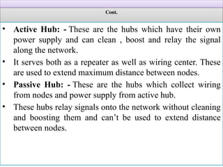Cont.
• Active Hub: - These are the hubs which have their own
power supply and can clean , boost and relay the signal
along the network.
• It serves both as a repeater as well as wiring center. These
are used to extend maximum distance between nodes.
• Passive Hub: - These are the hubs which collect wiring
from nodes and power supply from active hub.
• These hubs relay signals onto the network without cleaning
and boosting them and can’t be used to extend distance
between nodes.
 