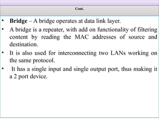 Cont.
• Bridge – A bridge operates at data link layer.
• A bridge is a repeater, with add on functionality of filtering
content by reading the MAC addresses of source and
destination.
• It is also used for interconnecting two LANs working on
the same protocol.
• It has a single input and single output port, thus making it
a 2 port device.
 