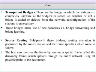 Cont.
• Transparent Bridges:- These are the bridge in which the stations are
completely unaware of the bridge’s existence i.e. whether or not a
bridge is added or deleted from the network, reconfiguration of the
stations is unnecessary.
• These bridges make use of two processes i.e. bridge forwarding and
bridge learning.
• Source Routing Bridges:- In these bridges, routing operation is
performed by the source station and the frame specifies which route to
follow.
• The host can discover the frame by sending a special frame called the
discovery frame, which spreads through the entire network using all
possible paths to the destination.
 