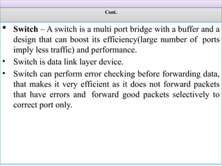 Cont.
 Switch – A switch is a multi port bridge with a buffer and a
design that can boost its efficiency(large number of ports
imply less traffic) and performance.
• Switch is data link layer device.
• Switch can perform error checking before forwarding data,
that makes it very efficient as it does not forward packets
that have errors and forward good packets selectively to
correct port only.
 