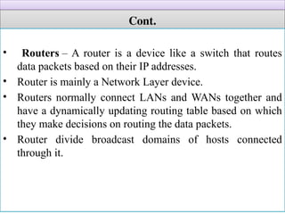 Cont.
• Routers – A router is a device like a switch that routes
data packets based on their IP addresses.
• Router is mainly a Network Layer device.
• Routers normally connect LANs and WANs together and
have a dynamically updating routing table based on which
they make decisions on routing the data packets.
• Router divide broadcast domains of hosts connected
through it.
 
