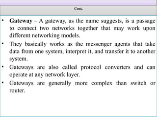 Cont.
• Gateway – A gateway, as the name suggests, is a passage
to connect two networks together that may work upon
different networking models.
• They basically works as the messenger agents that take
data from one system, interpret it, and transfer it to another
system.
• Gateways are also called protocol converters and can
operate at any network layer.
• Gateways are generally more complex than switch or
router.
 