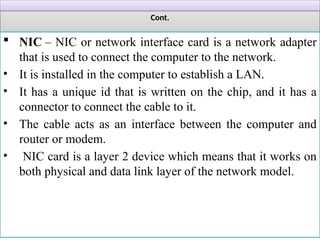 Cont.
 NIC – NIC or network interface card is a network adapter
that is used to connect the computer to the network.
• It is installed in the computer to establish a LAN.
• It has a unique id that is written on the chip, and it has a
connector to connect the cable to it.
• The cable acts as an interface between the computer and
router or modem.
• NIC card is a layer 2 device which means that it works on
both physical and data link layer of the network model.
 