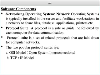 Cont.
Software Components
 Networking Operating System: Network Operating Systems
is typically installed in the server and facilitate workstations in
a network to share files, database, applications, printers etc.
 Protocol Suite: A protocol is a rule or guideline followed by
each computer for data communication.
 Protocol suite is a set of related protocols that are laid down
for computer networks.
 The two popular protocol suites are:
a. OSI Model ( Open System Interconnections)
b. TCP / IP Model
 