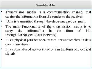 Transmission Medias
• Transmission media is a communication channel that
carries the information from the sender to the receiver.
• Data is transmitted through the electromagnetic signals.
• The main functionality of the transmission media is to
carry the information in the form of bits
through LAN(Local Area Network).
• It is a physical path between transmitter and receiver in data
communication.
• In a copper-based network, the bits in the form of electrical
signals.
 