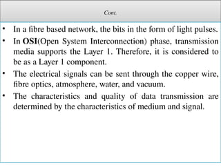 Cont.
• In a fibre based network, the bits in the form of light pulses.
• In OSI(Open System Interconnection) phase, transmission
media supports the Layer 1. Therefore, it is considered to
be as a Layer 1 component.
• The electrical signals can be sent through the copper wire,
fibre optics, atmosphere, water, and vacuum.
• The characteristics and quality of data transmission are
determined by the characteristics of medium and signal.
 