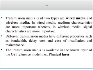 Cont.
• Transmission media is of two types are wired media and
wireless media. In wired media, medium characteristics
are more important whereas, in wireless media, signal
characteristics are more important.
• Different transmission media have different properties such
as bandwidth, delay, cost and ease of installation and
maintenance.
• The transmission media is available in the lowest layer of
the OSI reference model, i.e., Physical layer.
 