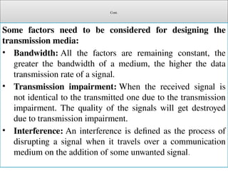 Cont.
Some factors need to be considered for designing the
transmission media:
• Bandwidth: All the factors are remaining constant, the
greater the bandwidth of a medium, the higher the data
transmission rate of a signal.
• Transmission impairment: When the received signal is
not identical to the transmitted one due to the transmission
impairment. The quality of the signals will get destroyed
due to transmission impairment.
• Interference: An interference is defined as the process of
disrupting a signal when it travels over a communication
medium on the addition of some unwanted signal.
 