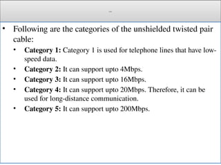Cont.
• Following are the categories of the unshielded twisted pair
cable:
• Category 1: Category 1 is used for telephone lines that have low-
speed data.
• Category 2: It can support upto 4Mbps.
• Category 3: It can support upto 16Mbps.
• Category 4: It can support upto 20Mbps. Therefore, it can be
used for long-distance communication.
• Category 5: It can support upto 200Mbps.
 