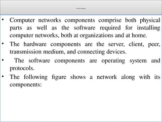 Network Components
• Computer networks components comprise both physical
parts as well as the software required for installing
computer networks, both at organizations and at home.
• The hardware components are the server, client, peer,
transmission medium, and connecting devices.
• The software components are operating system and
protocols.
• The following figure shows a network along with its
components:
 