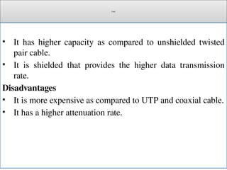 Cont.
• It has higher capacity as compared to unshielded twisted
pair cable.
• It is shielded that provides the higher data transmission
rate.
Disadvantages
• It is more expensive as compared to UTP and coaxial cable.
• It has a higher attenuation rate.
 