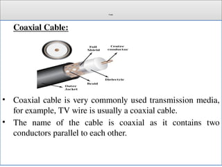 Cont.
Coaxial Cable:
• Coaxial cable is very commonly used transmission media,
for example, TV wire is usually a coaxial cable.
• The name of the cable is coaxial as it contains two
conductors parallel to each other.
 
