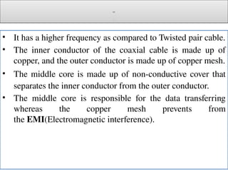 Cont.
c
• It has a higher frequency as compared to Twisted pair cable.
• The inner conductor of the coaxial cable is made up of
copper, and the outer conductor is made up of copper mesh.
• The middle core is made up of non-conductive cover that
separates the inner conductor from the outer conductor.
• The middle core is responsible for the data transferring
whereas the copper mesh prevents from
the EMI(Electromagnetic interference).
 