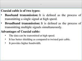 Cont.
Coaxial cable is of two types:
• Baseband transmission: It is defined as the process of
transmitting a single signal at high speed.
• Broadband transmission: It is defined as the process of
transmitting multiple signals simultaneously.
Advantages of Coaxial cable:
• The data can be transmitted at high speed.
• It has better shielding as compared to twisted pair cable.
• It provides higher bandwidth.
 