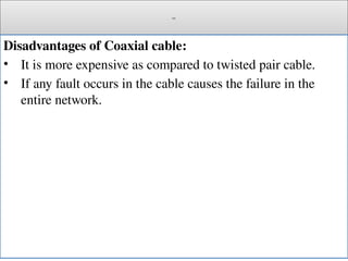 Cont.
Disadvantages of Coaxial cable:
• It is more expensive as compared to twisted pair cable.
• If any fault occurs in the cable causes the failure in the
entire network.
 