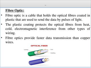 Cont.
Fibre Optic:
• Fibre optic is a cable that holds the optical fibres coated in
plastic that are used to send the data by pulses of light.
• The plastic coating protects the optical fibres from heat,
cold, electromagnetic interference from other types of
wiring.
• Fibre optics provide faster data transmission than copper
wires.
 