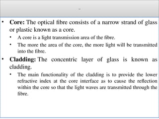 Cont.
• Core: The optical fibre consists of a narrow strand of glass
or plastic known as a core.
• A core is a light transmission area of the fibre.
• The more the area of the core, the more light will be transmitted
into the fibre.
• Cladding: The concentric layer of glass is known as
cladding.
• The main functionality of the cladding is to provide the lower
refractive index at the core interface as to cause the reflection
within the core so that the light waves are transmitted through the
fibre.
 