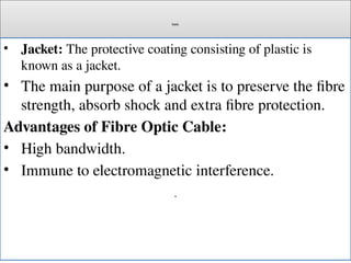 Cont.
• Jacket: The protective coating consisting of plastic is
known as a jacket.
• The main purpose of a jacket is to preserve the fibre
strength, absorb shock and extra fibre protection.
Advantages of Fibre Optic Cable:
• High bandwidth.
• Immune to electromagnetic interference.
.
 