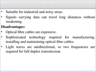 Cont.
• Suitable for industrial and noisy areas.
• Signals carrying data can travel long distances without
weakening.
Disadvantages:
• Optical fibre cables are expensive.
• Sophisticated technology required for manufacturing,
installing and maintaining optical fibre cables.
• Light waves are unidirectional, so two frequencies are
required for full duplex transmission.
 