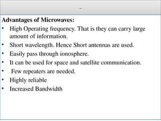 Cont.
Advantages of Microwaves:
• High Operating frequency. That is they can carry large
amount of information.
• Short wavelength. Hence Short antennas are used.
• Easily pass through ionosphere.
• It can be used for space and satellite communication.
• Few repeaters are needed.
• Highly reliable
• Increased Bandwidth
 