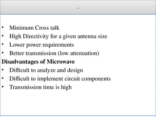 Cont.
• Minimum Cross talk
• High Directivity for a given antenna size
• Lower power requirements
• Better transmission (low attenuation)
Disadvantages of Microwave
• Difficult to analyze and design
• Difficult to implement circuit components
• Transmission time is high
 