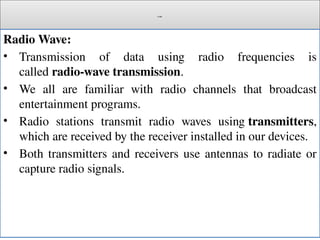 Cont.
Radio Wave:
• Transmission of data using radio frequencies is
called radio-wave transmission.
• We all are familiar with radio channels that broadcast
entertainment programs.
• Radio stations transmit radio waves using transmitters,
which are received by the receiver installed in our devices.
• Both transmitters and receivers use antennas to radiate or
capture radio signals.
 