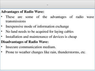 Cont.
Advantages of Radio Wave:
• These are some of the advantages of radio wave
transmissions
• Inexpensive mode of information exchange
• No land needs to be acquired for laying cables
• Installation and maintenance of devices is cheap
Disadvantages of Radio Wave:
• Insecure communication medium.
• Prone to weather changes like rain, thunderstorms, etc.
 