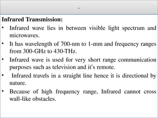 Cont.
Infrared Transmission:
• Infrared wave lies in between visible light spectrum and
microwaves.
• It has wavelength of 700-nm to 1-mm and frequency ranges
from 300-GHz to 430-THz.
• Infrared wave is used for very short range communication
purposes such as television and it’s remote.
• Infrared travels in a straight line hence it is directional by
nature.
• Because of high frequency range, Infrared cannot cross
wall-like obstacles.
 