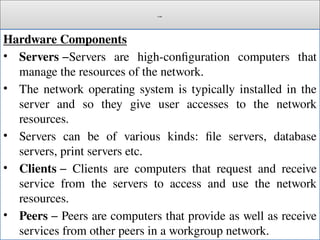 Cont.
Hardware Components
• Servers −Servers are high-configuration computers that
manage the resources of the network.
• The network operating system is typically installed in the
server and so they give user accesses to the network
resources.
• Servers can be of various kinds: file servers, database
servers, print servers etc.
• Clients − Clients are computers that request and receive
service from the servers to access and use the network
resources.
• Peers − Peers are computers that provide as well as receive
services from other peers in a workgroup network.
 